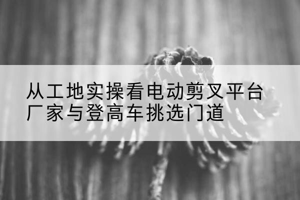 千阳电动剪叉升降平台厂家-从工地实操看电动剪叉平台厂家与登高车挑选门道