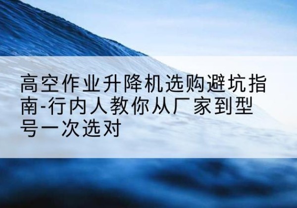千阳升降平台厂家-高空作业升降机选购避坑指南-行内人教你从厂家到型号一次选对