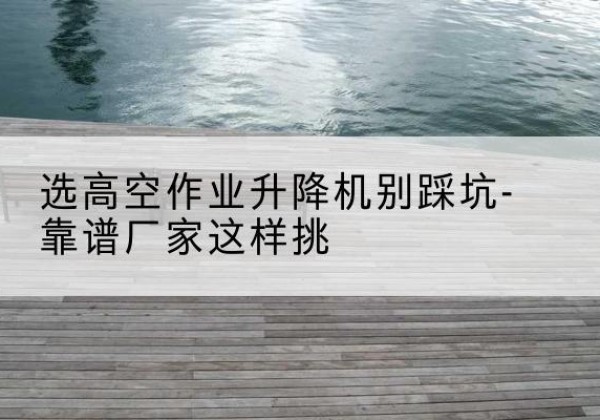 千阳剪叉式升降机厂家-选高空作业升降机别踩坑-靠谱厂家这样挑