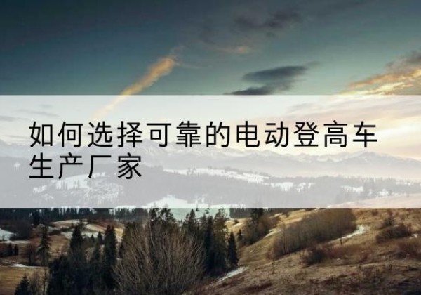 千阳电动登高车厂家-如何选择可靠的电动登高车生产厂家