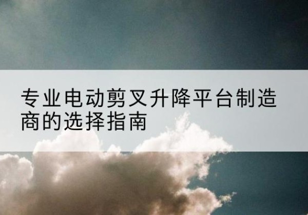 千阳电动剪叉升降平台厂家-专业电动剪叉升降平台制造商的选择指南